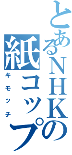 とあるＮＨＫの紙コップ（キモッチ）