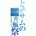 とあるサムの一升瓶祭（かち割りなう）