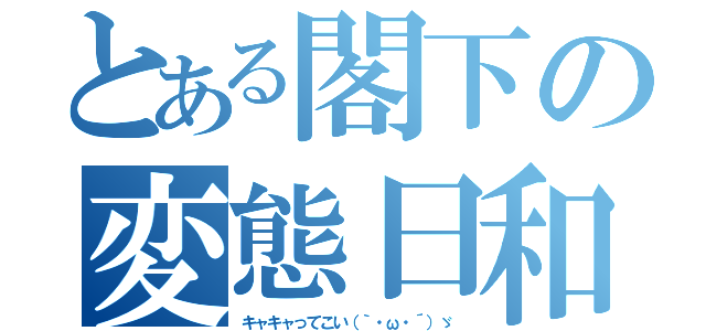 とある閣下の変態日和（キャキャってこい（｀・ω・´）ゞ）