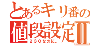 とあるキリ番の値段設定Ⅱ（２３０なのに。）