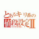 とあるキリ番の値段設定Ⅱ（２３０なのに。）