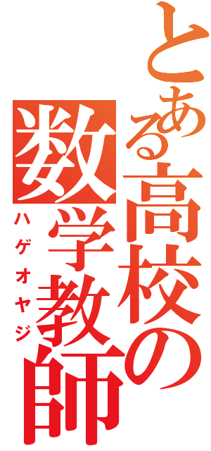 とある高校の数学教師（ハゲオヤジ）