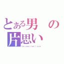 とある男の片思い（Ｕｎｒｅｑｕｉｔｅｄ ｌｏｖｅ）