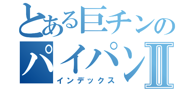 とある巨チンのパイパン物語Ⅱ（インデックス）