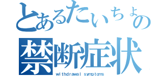 とあるたいちょの禁断症状（ｗｉｔｈｄｒａｗａｌ ｓｙｍｐｔｏｍｓ）