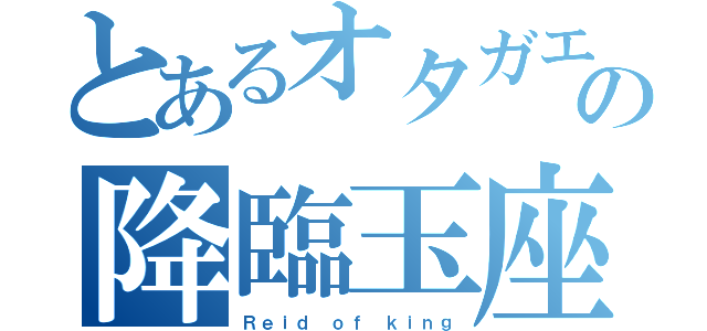 とあるオタガエルの降臨玉座（Ｒｅｉｄ ｏｆ ｋｉｎｇ）