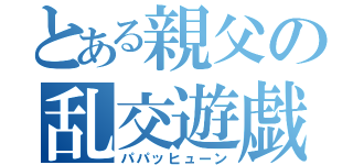 とある親父の乱交遊戯（パパッヒューン）