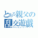 とある親父の乱交遊戯（パパッヒューン）