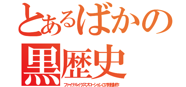 とあるばかの黒歴史（ファイナルイクスプローションこの野郎制作）