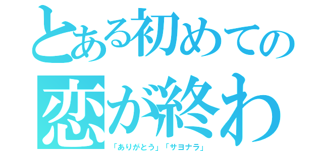 とある初めての恋が終わる時（「ありがとう」「サヨナラ」）