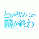 とある初めての恋が終わる時（「ありがとう」「サヨナラ」）