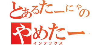 とあるたーにゃんのやめたーてぃ（インデックス）