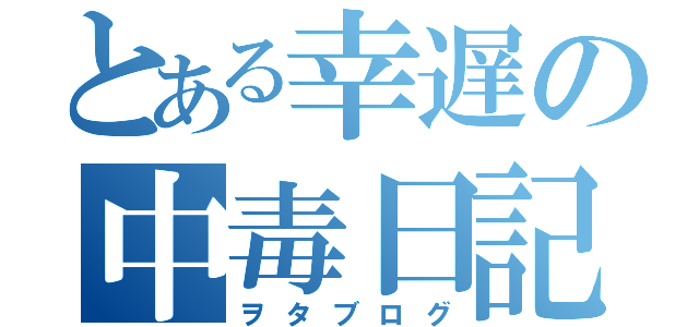 とある幸遅の中毒日記（ヲタブログ）