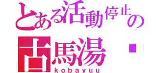 とある活動停止中の古馬湯〜（ｋｏｂａｙｕｕ）