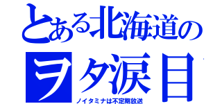 とある北海道のヲタ涙目（ノイタミナは不定期放送）