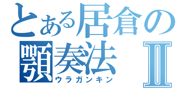 とある居倉の顎奏法Ⅱ（ウラガンキン）