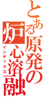 とある原発の炉心溶融（インデックス）