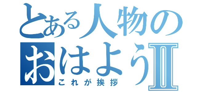 とある人物のおはようⅡ（これが挨拶）