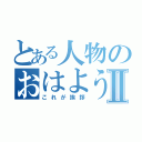 とある人物のおはようⅡ（これが挨拶）