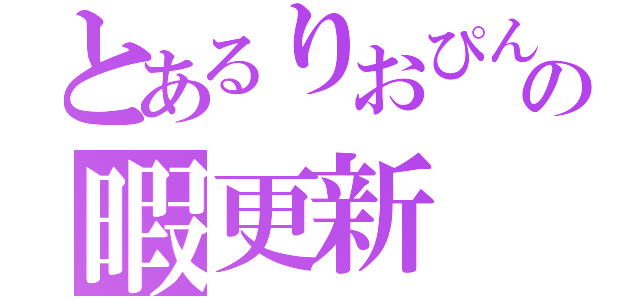 とあるりおぴんの暇更新（）