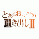 とあるおっさんの吐き出しⅡ（リバース）