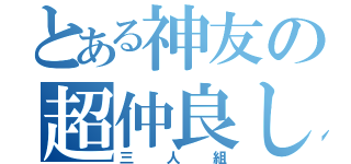 とある神友の超仲良し（三人組）