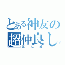 とある神友の超仲良し（三人組）