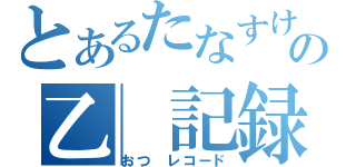 とあるたなすけの乙　記録　　（おつ　レコード）