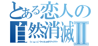 とある恋人の自然消滅Ⅱ（（っ；ω；ｃ）ウゥッヒョオアアァアアァ）