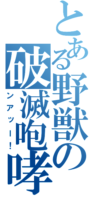 とある野獣の破滅咆哮（ンアッー！）