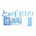 とある白目の雑談場Ⅱ（例のあの人）