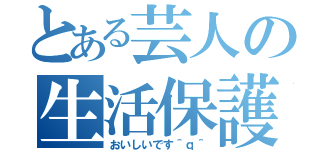 とある芸人の生活保護（おいしいです＾ｑ＾）