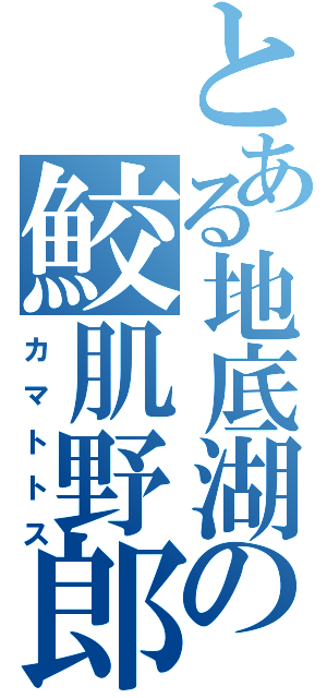 とある地底湖の鮫肌野郎（カマトトス）