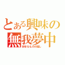 とある興味の無我夢中（好きなものの話し）