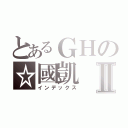 とあるＧＨの☆國凱Ⅱ（インデックス）