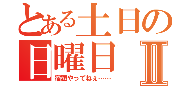 とある土日の日曜日Ⅱ（宿題やってねぇ……）