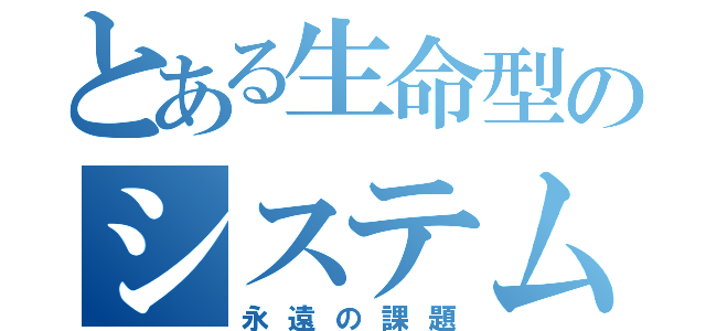 とある生命型のシステム（永遠の課題）