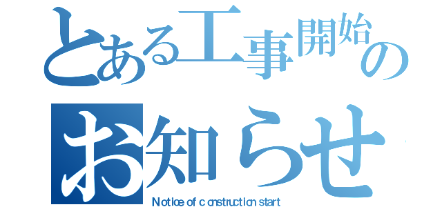 とある工事開始のお知らせ（Ｎ ｏｔｉｃｅ ｏｆ ｃ ｏｎｓｔｒｕｃｔｉｏｎ ｓｔａｒｔ）