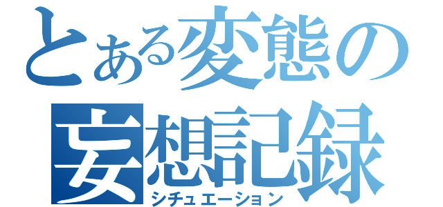 とある変態の妄想記録（シチュエーション）