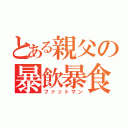 とある親父の暴飲暴食（ファットマン）