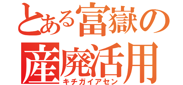 とある富嶽の産廃活用（キチガイアセン）