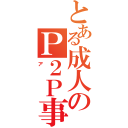 とある成人のＰ２Ｐ事情（ア）