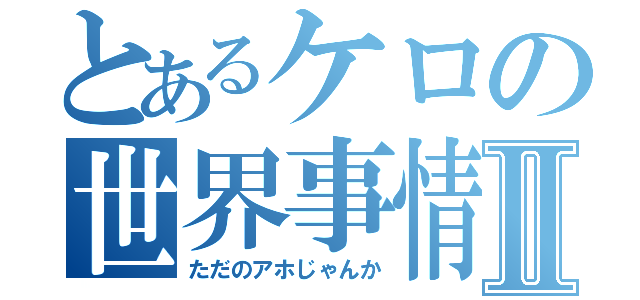 とあるケロの世界事情Ⅱ（ただのアホじゃんか）