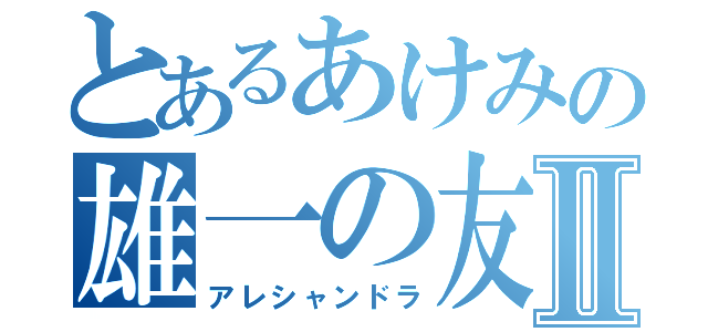 とあるあけみの雄一の友達Ⅱ（アレシャンドラ）