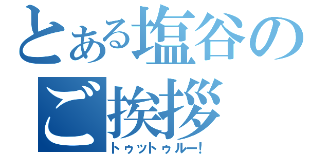 とある塩谷のご挨拶（トゥットゥルー！）