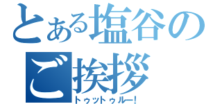 とある塩谷のご挨拶（トゥットゥルー！）