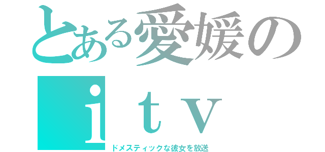 とある愛媛のｉｔｖ（ドメスティックな彼女を放送）