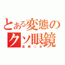 とある変態のクソ眼鏡（高橋○京）