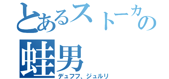 とあるストーカーの蛙男（デュフフ、ジュルリ）