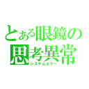 とある眼鏡の思考異常（システムエラー）